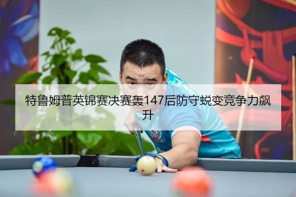 特鲁姆普英锦赛决赛轰147后防守蜕变竞争力飙升