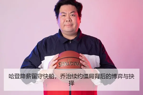 哈登降薪留守快船，乔治续约僵局背后的博弈与抉择