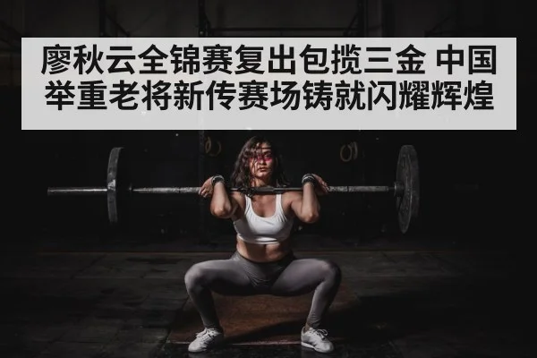廖秋云全锦赛复出包揽三金 中国举重老将新传赛场铸就闪耀辉煌